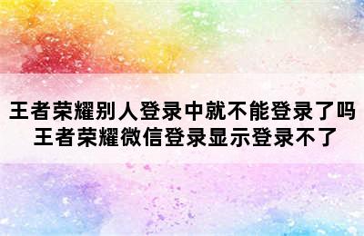 王者荣耀别人登录中就不能登录了吗 王者荣耀微信登录显示登录不了